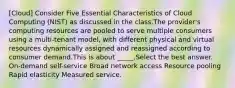 [Cloud] Consider Five Essential Characteristics of Cloud Computing (NIST) as discussed in the class.The provider's computing resources are pooled to serve multiple consumers using a multi-tenant model, with different physical and virtual resources dynamically assigned and reassigned according to consumer demand.This is about _____.Select the best answer. On-demand self-service Broad network access Resource pooling Rapid elasticity Measured service.