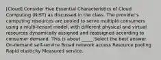 [Cloud] Consider Five Essential Characteristics of Cloud Computing (NIST) as discussed in the class. The provider's computing resources are pooled to serve multiple consumers using a multi-tenant model, with different physical and virtual resources dynamically assigned and reassigned according to consumer demand. This is about _____.Select the best answer. On-demand self-service Broad network access Resource pooling Rapid elasticity Measured service.