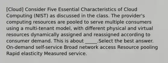 [Cloud] Consider Five Essential Characteristics of Cloud Computing (NIST) as discussed in the class. The provider's computing resources are pooled to serve multiple consumers using a multi-tenant model, with different physical and virtual resources dynamically assigned and reassigned according to consumer demand. This is about _____.Select the best answer. On-demand self-service Broad network access Resource pooling Rapid elasticity Measured service.