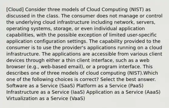 [Cloud] Consider three models of Cloud Computing (NIST) as discussed in the class. The consumer does not manage or control the underlying cloud infrastructure including network, servers, operating systems, storage, or even individual application capabilities, with the possible exception of limited user-specific application configuration settings. The capability provided to the consumer is to use the provider's applications running on a cloud infrastructure. The applications are accessible from various client devices through either a thin client interface, such as a web browser (e.g., web-based email), or a program interface. This describes one of three models of cloud computing (NIST).Which one of the following choices is correct? Select the best answer. Software as a Service (SaaS) Platform as a Service (PaaS) Infrastructure as a Service (IaaS) Application as a Service (AaaS) Virtualization as a Service (VaaS)