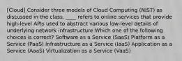 [Cloud] Consider three models of Cloud Computing (NIST) as discussed in the class. ____ refers to online services that provide high-level APIs used to abstract various low-level details of underlying network infrastructure Which one of the following choices is correct? Software as a Service (SaaS) Platform as a Service (PaaS) Infrastructure as a Service (IaaS) Application as a Service (AaaS) Virtualization as a Service (VaaS)