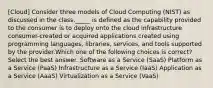 [Cloud] Consider three models of Cloud Computing (NIST) as discussed in the class._____ is defined as the capability provided to the consumer is to deploy onto the cloud infrastructure consumer-created or acquired applications created using programming languages, libraries, services, and tools supported by the provider.Which one of the following choices is correct?Select the best answer. Software as a Service (SaaS) Platform as a Service (PaaS) Infrastructure as a Service (IaaS) Application as a Service (AaaS) Virtualization as a Service (VaaS)