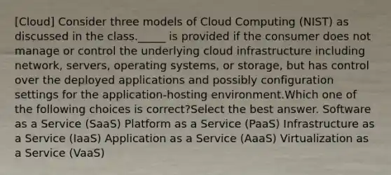 [Cloud] Consider three models of Cloud Computing (NIST) as discussed in the class._____ is provided if the consumer does not manage or control the underlying cloud infrastructure including network, servers, operating systems, or storage, but has control over the deployed applications and possibly configuration settings for the application-hosting environment.Which one of the following choices is correct?Select the best answer. Software as a Service (SaaS) Platform as a Service (PaaS) Infrastructure as a Service (IaaS) Application as a Service (AaaS) Virtualization as a Service (VaaS)