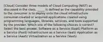 [Cloud] Consider three models of Cloud Computing (NIST) as discussed in the class. _____ is defined as the capability provided to the consumer is to deploy onto the cloud infrastructure consumer-created or acquired applications created using programming languages, libraries, services, and tools supported by the provider. Which one of the following choices is correct?Select the best answer. Software as a Service (SaaS) Platform as a Service (PaaS) Infrastructure as a Service (IaaS) Application as a Service (AaaS) Virtualization as a Service (VaaS)