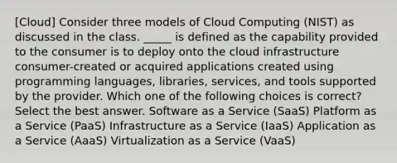 [Cloud] Consider three models of Cloud Computing (NIST) as discussed in the class. _____ is defined as the capability provided to the consumer is to deploy onto the cloud infrastructure consumer-created or acquired applications created using programming languages, libraries, services, and tools supported by the provider. Which one of the following choices is correct?Select the best answer. Software as a Service (SaaS) Platform as a Service (PaaS) Infrastructure as a Service (IaaS) Application as a Service (AaaS) Virtualization as a Service (VaaS)