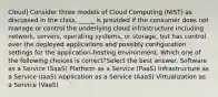 Cloud] Consider three models of Cloud Computing (NIST) as discussed in the class. _____ is provided if the consumer does not manage or control the underlying cloud infrastructure including network, servers, operating systems, or storage, but has control over the deployed applications and possibly configuration settings for the application-hosting environment. Which one of the following choices is correct?Select the best answer. Software as a Service (SaaS) Platform as a Service (PaaS) Infrastructure as a Service (IaaS) Application as a Service (AaaS) Virtualization as a Service (VaaS)