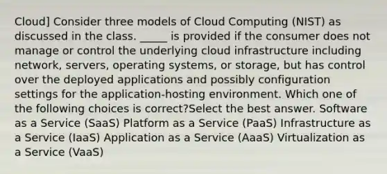 Cloud] Consider three models of Cloud Computing (NIST) as discussed in the class. _____ is provided if the consumer does not manage or control the underlying cloud infrastructure including network, servers, operating systems, or storage, but has control over the deployed applications and possibly configuration settings for the application-hosting environment. Which one of the following choices is correct?Select the best answer. Software as a Service (SaaS) Platform as a Service (PaaS) Infrastructure as a Service (IaaS) Application as a Service (AaaS) Virtualization as a Service (VaaS)