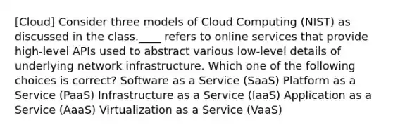 [Cloud] Consider three models of Cloud Computing (NIST) as discussed in the class.____ refers to online services that provide high-level APIs used to abstract various low-level details of underlying network infrastructure. Which one of the following choices is correct? Software as a Service (SaaS) Platform as a Service (PaaS) Infrastructure as a Service (IaaS) Application as a Service (AaaS) Virtualization as a Service (VaaS)