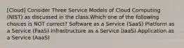 [Cloud] Consider Three Service Models of Cloud Computing (NIST) as discussed in the class.Which one of the following choices is NOT correct? Software as a Service (SaaS) Platform as a Service (PaaS) Infrastructure as a Service (IaaS) Application as a Service (AaaS)