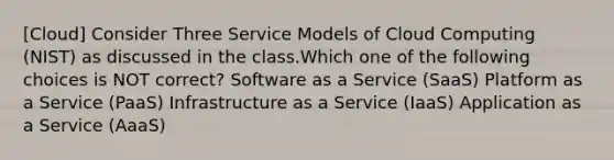 [Cloud] Consider Three Service Models of Cloud Computing (NIST) as discussed in the class.Which one of the following choices is NOT correct? Software as a Service (SaaS) Platform as a Service (PaaS) Infrastructure as a Service (IaaS) Application as a Service (AaaS)