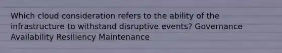 Which cloud consideration refers to the ability of the infrastructure to withstand disruptive events? Governance Availability Resiliency Maintenance