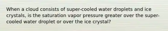 When a cloud consists of super-cooled water droplets and ice crystals, is the saturation vapor pressure greater over the super-cooled water droplet or over the ice crystal?