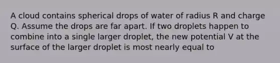 A cloud contains spherical drops of water of radius R and charge Q. Assume the drops are far apart. If two droplets happen to combine into a single larger droplet, the new potential V at the surface of the larger droplet is most nearly equal to