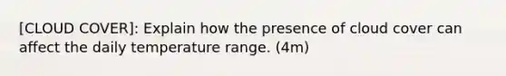 [CLOUD COVER]: Explain how the presence of cloud cover can affect the daily temperature range. (4m)