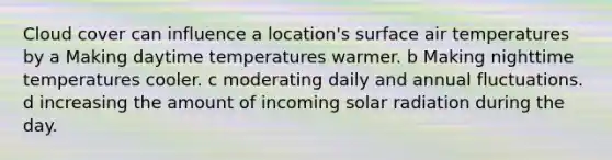 Cloud cover can influence a location's surface air temperatures by a Making daytime temperatures warmer. b Making nighttime temperatures cooler. c moderating daily and annual fluctuations. d increasing the amount of incoming solar radiation during the day.