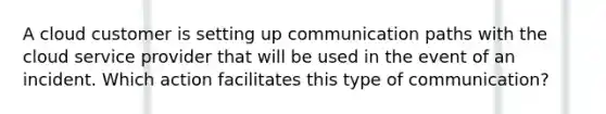 A cloud customer is setting up communication paths with the cloud service provider that will be used in the event of an incident. Which action facilitates this type of communication?