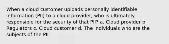 When a cloud customer uploads personally identifiable information (PII) to a cloud provider, who is ultimately responsible for the security of that PII? a. Cloud provider b. Regulators c. Cloud customer d. The individuals who are the subjects of the PII