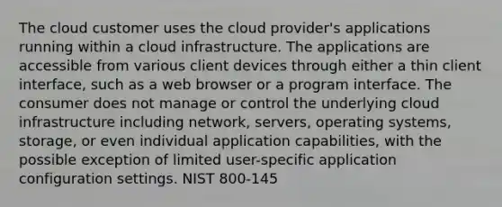 The cloud customer uses the cloud provider's applications running within a cloud infrastructure. The applications are accessible from various client devices through either a thin client interface, such as a web browser or a program interface. The consumer does not manage or control the underlying cloud infrastructure including network, servers, operating systems, storage, or even individual application capabilities, with the possible exception of limited user-specific application configuration settings. NIST 800-145