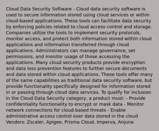 Cloud Data Security Software - Cloud data security software is used to secure information stored using cloud services or within cloud-based applications. These tools can facilitate data security by enforcing policies related to cloud access control and storage. Companies utilize the tools to implement security protocols, monitor access, and protect both information stored within cloud applications and information transferred through cloud applications. Administrators can manage governance, set permissions, and monitor usage of those accessing the applications. Many cloud security products provide encryption and data loss prevention features to further secure documents and data stored within cloud applications. These tools offer many of the same capabilities as traditional data security software, but provide functionality specifically designed for information stored in or passing through cloud data services. To qualify for inclusion in the Cloud Data Security category, a product must: - Provide confidentiality functionality to encrypt or mask data - Monitor network connections for cloud-based threats - Enable administrative access control over data stored in the cloud Vendors: Zscaler, Apigee, Prisma Cloud, Imperva, Anjuna