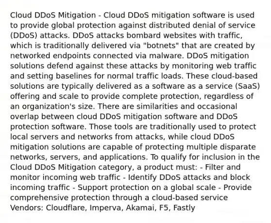 Cloud DDoS Mitigation - Cloud DDoS mitigation software is used to provide global protection against distributed denial of service (DDoS) attacks. DDoS attacks bombard websites with traffic, which is traditionally delivered via "botnets" that are created by networked endpoints connected via malware. DDoS mitigation solutions defend against these attacks by monitoring web traffic and setting baselines for normal traffic loads. These cloud-based solutions are typically delivered as a software as a service (SaaS) offering and scale to provide complete protection, regardless of an organization's size. There are similarities and occasional overlap between cloud DDoS mitigation software and DDoS protection software. Those tools are traditionally used to protect local servers and networks from attacks, while cloud DDoS mitigation solutions are capable of protecting multiple disparate networks, servers, and applications. To qualify for inclusion in the Cloud DDoS Mitigation category, a product must: - Filter and monitor incoming web traffic - Identify DDoS attacks and block incoming traffic - Support protection on a global scale - Provide comprehensive protection through a cloud-based service Vendors: Cloudflare, Imperva, Akamai, F5, Fastly