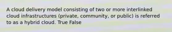 A cloud delivery model consisting of two or more interlinked cloud infrastructures (private, community, or public) is referred to as a hybrid cloud. True False