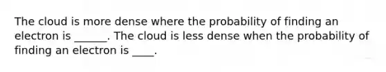 The cloud is more dense where the probability of finding an electron is ______. The cloud is less dense when the probability of finding an electron is ____.