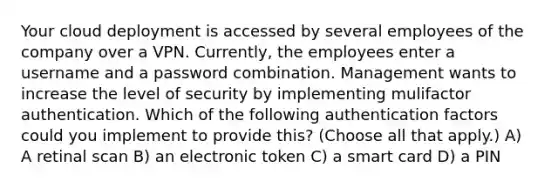 Your cloud deployment is accessed by several employees of the company over a VPN. Currently, the employees enter a username and a password combination. Management wants to increase the level of security by implementing mulifactor authentication. Which of the following authentication factors could you implement to provide this? (Choose all that apply.) A) A retinal scan B) an electronic token C) a smart card D) a PIN