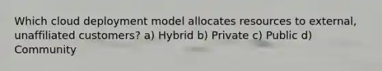 Which cloud deployment model allocates resources to external, unaffiliated customers? a) Hybrid b) Private c) Public d) Community