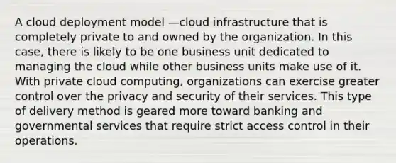 A cloud deployment model —cloud infrastructure that is completely private to and owned by the organization. In this case, there is likely to be one business unit dedicated to managing the cloud while other business units make use of it. With private cloud computing, organizations can exercise greater control over the privacy and security of their services. This type of delivery method is geared more toward banking and governmental services that require strict access control in their operations.