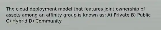 The cloud deployment model that features joint ownership of assets among an affinity group is known as: A) Private B) Public C) Hybrid D) Community