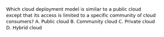 Which cloud deployment model is similar to a public cloud except that its access is limited to a specific community of cloud consumers? A. Public cloud B. Community cloud C. Private cloud D. Hybrid cloud