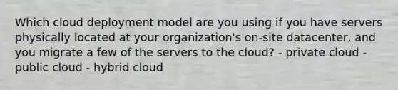 Which cloud deployment model are you using if you have servers physically located at your organization's on-site datacenter, and you migrate a few of the servers to the cloud? - private cloud - public cloud - hybrid cloud