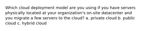 Which cloud deployment model are you using if you have servers physically located at your organization's on-site datacenter and you migrate a few servers to the cloud? a. private cloud b. public cloud c. hybrid cloud