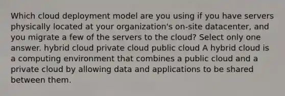 Which cloud deployment model are you using if you have servers physically located at your organization's on-site datacenter, and you migrate a few of the servers to the cloud? Select only one answer. hybrid cloud private cloud public cloud A hybrid cloud is a computing environment that combines a public cloud and a private cloud by allowing data and applications to be shared between them.