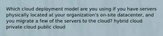 Which cloud deployment model are you using if you have servers physically located at your organization's on-site datacenter, and you migrate a few of the servers to the cloud? hybrid cloud private cloud public cloud