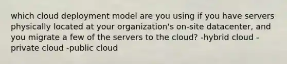 which cloud deployment model are you using if you have servers physically located at your organization's on-site datacenter, and you migrate a few of the servers to the cloud? -hybrid cloud -private cloud -public cloud