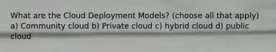 What are the Cloud Deployment Models? (choose all that apply) a) Community cloud b) Private cloud c) hybrid cloud d) public cloud