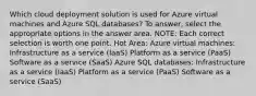 Which cloud deployment solution is used for Azure virtual machines and Azure SQL databases? To answer, select the appropriate options in the answer area. NOTE: Each correct selection is worth one point. Hot Area: Azure virtual machines: Infrastructure as a service (IaaS) Platform as a service (PaaS) Software as a service (SaaS) Azure SQL databases: Infrastructure as a service (IaaS) Platform as a service (PaaS) Software as a service (SaaS)