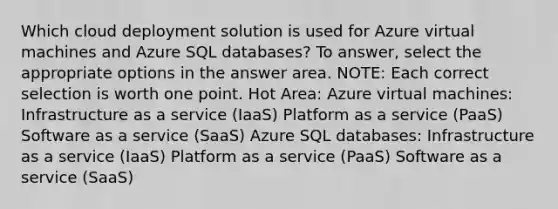 Which cloud deployment solution is used for Azure virtual machines and Azure SQL databases? To answer, select the appropriate options in the answer area. NOTE: Each correct selection is worth one point. Hot Area: Azure virtual machines: Infrastructure as a service (IaaS) Platform as a service (PaaS) Software as a service (SaaS) Azure SQL databases: Infrastructure as a service (IaaS) Platform as a service (PaaS) Software as a service (SaaS)