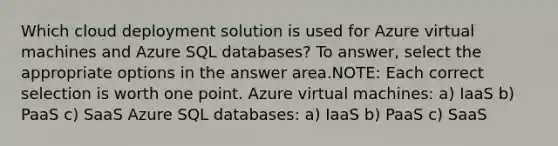 Which cloud deployment solution is used for Azure virtual machines and Azure SQL databases? To answer, select the appropriate options in the answer area.NOTE: Each correct selection is worth one point. Azure virtual machines: a) IaaS b) PaaS c) SaaS Azure SQL databases: a) IaaS b) PaaS c) SaaS