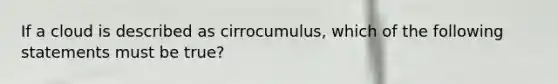 If a cloud is described as cirrocumulus, which of the following statements must be true?