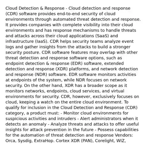 Cloud Detection & Response - Cloud detection and response (CDR) software provides end-to-end security of cloud environments through automated threat detection and response. It provides companies with complete visibility into their cloud environments and has response mechanisms to handle threats and attacks across their cloud applications (SaaS) and infrastructure (IaaS). CDR helps security teams analyze event logs and gather insights from the attacks to build a stronger security posture. CDR software features may overlap with other threat detection and response software options, such as endpoint detection & response (EDR) software, extended detection and response (XDR) platforms, and network detection and response (NDR) software. EDR software monitors activities at endpoints of the system, while NDR focuses on network security. On the other hand, XDR has a broader scope as it monitors networks, endpoints, cloud services, and virtual environments for security. CDR, however, exclusively focuses on cloud, keeping a watch on the entire cloud environment. To qualify for inclusion in the Cloud Detection and Response (CDR) category, a product must: - Monitor cloud environments for suspicious activities and intruders - Alert administrators when it detects an anomaly - Analyze threats and attacks to offer useful insights for attack prevention in the future - Possess capabilities for the automation of threat detection and response Vendors: Orca, Sysdig, ExtraHop. Cortex XDR (PAN), Corelight, WIZ,