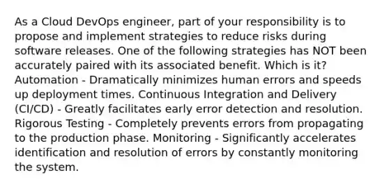 As a Cloud DevOps engineer, part of your responsibility is to propose and implement strategies to reduce risks during software releases. One of the following strategies has NOT been accurately paired with its associated benefit. Which is it? Automation - Dramatically minimizes human errors and speeds up deployment times. Continuous Integration and Delivery (CI/CD) - Greatly facilitates early error detection and resolution. Rigorous Testing - Completely prevents errors from propagating to the production phase. Monitoring - Significantly accelerates identification and resolution of errors by constantly monitoring the system.