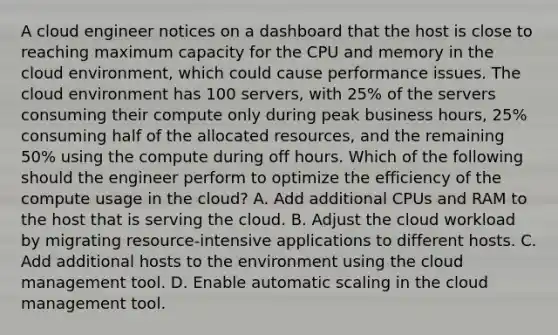 A cloud engineer notices on a dashboard that the host is close to reaching maximum capacity for the CPU and memory in the cloud environment, which could cause performance issues. The cloud environment has 100 servers, with 25% of the servers consuming their compute only during peak business hours, 25% consuming half of the allocated resources, and the remaining 50% using the compute during off hours. Which of the following should the engineer perform to optimize the efficiency of the compute usage in the cloud? A. Add additional CPUs and RAM to the host that is serving the cloud. B. Adjust the cloud workload by migrating resource-intensive applications to different hosts. C. Add additional hosts to the environment using the cloud management tool. D. Enable automatic scaling in the cloud management tool.