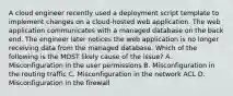 A cloud engineer recently used a deployment script template to implement changes on a cloud-hosted web application. The web application communicates with a managed database on the back end. The engineer later notices the web application is no longer receiving data from the managed database. Which of the following is the MOST likely cause of the issue? A. Misconfiguration in the user permissions B. Misconfiguration in the routing traffic C. Misconfiguration in the network ACL D. Misconfiguration in the firewall