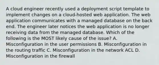 A cloud engineer recently used a deployment script template to implement changes on a cloud-hosted web application. The web application communicates with a managed database on the back end. The engineer later notices the web application is no longer receiving data from the managed database. Which of the following is the MOST likely cause of the issue? A. Misconfiguration in the user permissions B. Misconfiguration in the routing traffic C. Misconfiguration in the network ACL D. Misconfiguration in the firewall