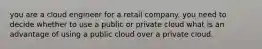 you are a cloud engineer for a retail company. you need to decide whether to use a public or private cloud what is an advantage of using a public cloud over a private cloud.