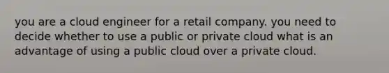 you are a cloud engineer for a retail company. you need to decide whether to use a public or private cloud what is an advantage of using a public cloud over a private cloud.