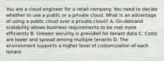 You are a cloud engineer for a retail company. You need to decide whether to use a public or a private cloud. What is an advantage of using a public cloud over a private cloud? A. On-demand scalability allows business requirements to be met more efficiently B. Greater security is provided for tenant data C. Costs are lower and spread among multiple tenants D. The environment supports a higher level of customization of each tenant