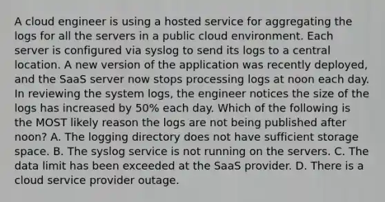 A cloud engineer is using a hosted service for aggregating the logs for all the servers in a public cloud environment. Each server is configured via syslog to send its logs to a central location. A new version of the application was recently deployed, and the SaaS server now stops processing logs at noon each day. In reviewing the system logs, the engineer notices the size of the logs has increased by 50% each day. Which of the following is the MOST likely reason the logs are not being published after noon? A. The logging directory does not have sufficient storage space. B. The syslog service is not running on the servers. C. The data limit has been exceeded at the SaaS provider. D. There is a cloud service provider outage.